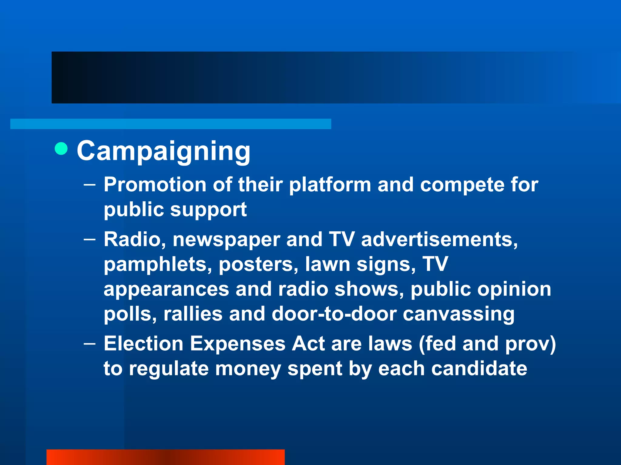 Campaigning Promotion of their platform and compete for public support Radio, newspaper and TV advertisements, pamphlets, posters, lawn signs, TV appearances and radio shows, public opinion polls, rallies and door-to-door canvassing Election Expenses Act are laws (fed and prov) to regulate money spent by each candidate 