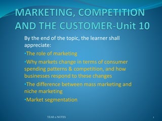 By the end of the topic, the learner shall
appreciate:
•The role of marketing
•Why markets change in terms of consumer
spending patterns & competition, and how
businesses respond to these changes
•The difference between mass marketing and
niche marketing
•Market segmentation
YEAR 11 NOTES 1
 