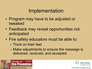 Implementation Program may have to be adjusted or tweaked Feedback may reveal opportunities not anticipated Fire safety educators must be able to: Think on their feet  Make adjustments to ensure the message is delivered, received, and accepted 
