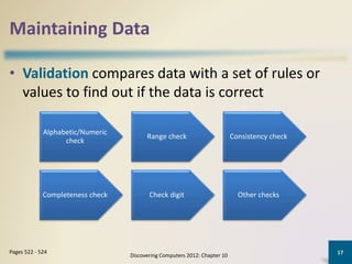 Maintaining Data
• Validation compares data with a set of rules or
values to find out if the data is correct
Discovering Computers 2012: Chapter 10
17Pages 522 - 524
Alphabetic/Numeric
check
Range check Consistency check
Completeness check Check digit Other checks
 