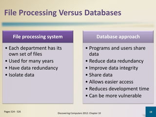 File Processing Versus Databases
Discovering Computers 2012: Chapter 10
18Pages 524 - 526
File processing system
• Each department has its
own set of files
• Used for many years
• Have data redundancy
• Isolate data
Database approach
• Programs and users share
data
• Reduce data redundancy
• Improve data integrity
• Share data
• Allows easier access
• Reduces development time
• Can be more vulnerable
 