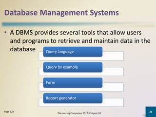 Database Management Systems
• A DBMS provides several tools that allow users
and programs to retrieve and maintain data in the
database
Discovering Computers 2012: Chapter 10
22Page 528
Query language
Query by example
Form
Report generator
 