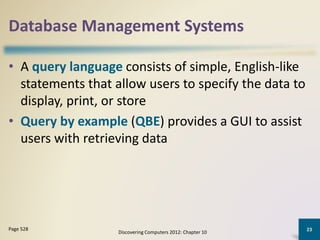 Database Management Systems
• A query language consists of simple, English-like
statements that allow users to specify the data to
display, print, or store
• Query by example (QBE) provides a GUI to assist
users with retrieving data
Discovering Computers 2012: Chapter 10
23Page 528
 