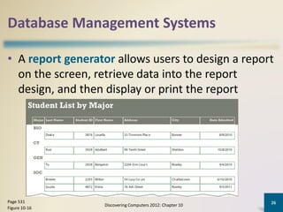 Database Management Systems
• A report generator allows users to design a report
on the screen, retrieve data into the report
design, and then display or print the report
Discovering Computers 2012: Chapter 10
26Page 531
Figure 10-16
 