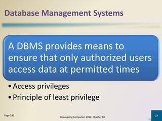 Database Management Systems
A DBMS provides means to
ensure that only authorized users
access data at permitted times
•Access privileges
•Principle of least privilege
Discovering Computers 2012: Chapter 10
27Page 531
 
