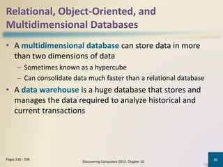 Relational, Object-Oriented, and
Multidimensional Databases
• A multidimensional database can store data in more
than two dimensions of data
– Sometimes known as a hypercube
– Can consolidate data much faster than a relational database
• A data warehouse is a huge database that stores and
manages the data required to analyze historical and
current transactions
Discovering Computers 2012: Chapter 10
35Pages 535 - 536
 