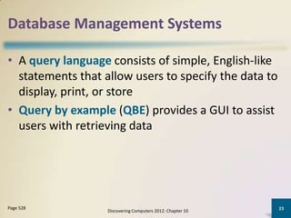 Database Management Systems

• A query language consists of simple, English-like
  statements that allow users to specify the data to
  display, print, or store
• Query by example (QBE) provides a GUI to assist
  users with retrieving data




Page 528                                                    23
                   Discovering Computers 2012: Chapter 10
 