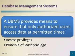 Database Management Systems


   A DBMS provides means to
   ensure that only authorized users
   access data at permitted times
  • Access privileges
  • Principle of least privilege
Page 531                                                    27
                   Discovering Computers 2012: Chapter 10
 