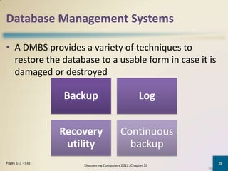 Database Management Systems

• A DMBS provides a variety of techniques to
  restore the database to a usable form in case it is
  damaged or destroyed

                  Backup                              Log


                  Recovery                 Continuous
                   utility                   backup
Pages 531 - 532                                                28
                      Discovering Computers 2012: Chapter 10
 