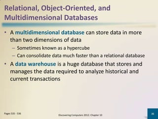 Relational, Object-Oriented, and
Multidimensional Databases
• A multidimensional database can store data in more
  than two dimensions of data
       – Sometimes known as a hypercube
       – Can consolidate data much faster than a relational database
• A data warehouse is a huge database that stores and
  manages the data required to analyze historical and
  current transactions




Pages 535 - 536                                                        35
                            Discovering Computers 2012: Chapter 10
 