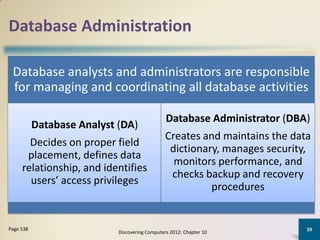 Database Administration

 Database analysts and administrators are responsible
 for managing and coordinating all database activities

                                                Database Administrator (DBA)
           Database Analyst (DA)
                                                Creates and maintains the data
       Decides on proper field
                                                 dictionary, manages security,
      placement, defines data
                                                  monitors performance, and
     relationship, and identifies
                                                 checks backup and recovery
       users’ access privileges
                                                          procedures


Page 538                                                                     39
                            Discovering Computers 2012: Chapter 10
 