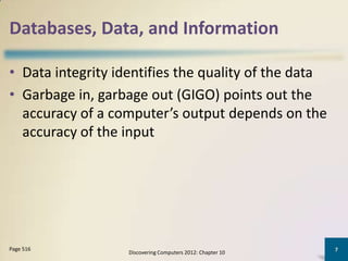 Databases, Data, and Information

• Data integrity identifies the quality of the data
• Garbage in, garbage out (GIGO) points out the
  accuracy of a computer’s output depends on the
  accuracy of the input




Page 516                                                    7
                   Discovering Computers 2012: Chapter 10
 