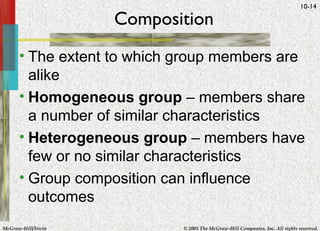 Composition The extent to which group members are alike Homogeneous group  – members share a number of similar characteristics Heterogeneous group  – members have few or no similar characteristics Group composition can influence outcomes 
