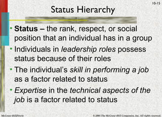 Status Hierarchy Status –  the rank, respect, or social position that an individual has in a group Individuals in  leadership roles  possess status because of their roles The individual’s  skill in performing a job  as a factor related to status Expertise  in the  technical aspects of the job  is a factor related to status 