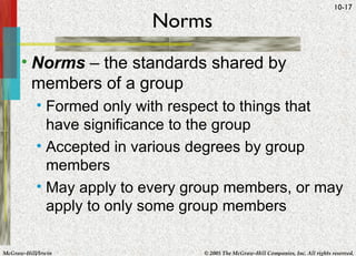 Norms Norms  – the standards shared by members of a group Formed only with respect to things that have significance to the group Accepted in various degrees by group members May apply to every group members, or may apply to only some group members 