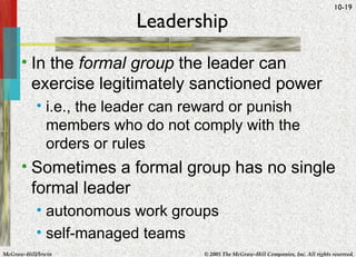 Leadership In the  formal group  the leader can exercise legitimately sanctioned power i.e., the leader can reward or punish members who do not comply with the orders or rules Sometimes a formal group has no single formal leader autonomous work groups self-managed teams 