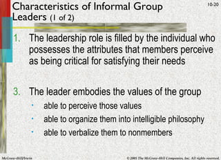 Characteristics of Informal Group Leaders  (1 of 2) The leadership role is filled by the individual who possesses the attributes that members perceive as being critical for satisfying their needs The leader embodies the values of the group able to perceive those values able to organize them into intelligible philosophy able to verbalize them to nonmembers 