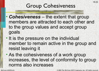 Group Cohesiveness Cohesiveness  – the extent that group members are attracted to each other and to the group values and accept group goals It is the pressure on the individual member to remain active in the group and resist leaving it As the cohesiveness of a work group increases, the level of conformity to group norms also increases 