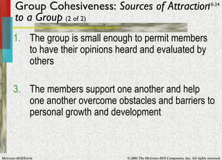 Group Cohesiveness:  Sources of Attraction to a Group   (2 of 2) The group is small enough to permit members to have their opinions heard and evaluated by others The members support one another and help one another overcome obstacles and barriers to personal growth and development 