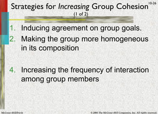 Strategies for  Increasing  Group Cohesion   (1 of 2) Inducing agreement on group goals.  Making the group more homogeneous in its composition Increasing the frequency of interaction among group members  