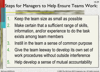 Steps for Managers to Help Ensure Teams Work: Keep the team size as small as possible Make certain that a sufficient range of skills, information, and/or experience to do the task exists among team members Instill in the team a sense of common purpose Give the team leeway to develop its own set of work procedures without outside interference Help develop a sense of mutual accountability 