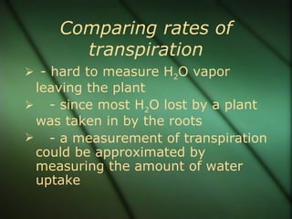 Comparing rates of
      transpiration
 - hard to measure H2O vapor
 leaving the plant
 - since most H2O lost by a plant
 was taken in by the roots
 - a measurement of transpiration
 could be approximated by
 measuring the amount of water
 uptake
 