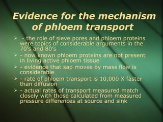 Evidence for the mechanism
    of phloem transport
 - the role of sieve pores and phloem proteins
    were topics of considerable arguments in the
    70’s and 80’s
   - now known phloem proteins are not present
    in living active phloem tissue
   - evidence that sap moves by mass flow is
    considerable
   - rate of phloem transport is 10,000 X faster
    than diffusion
   - actual rates of transport measured match
    closely with those calculated from measured
    pressure differences at source and sink
 