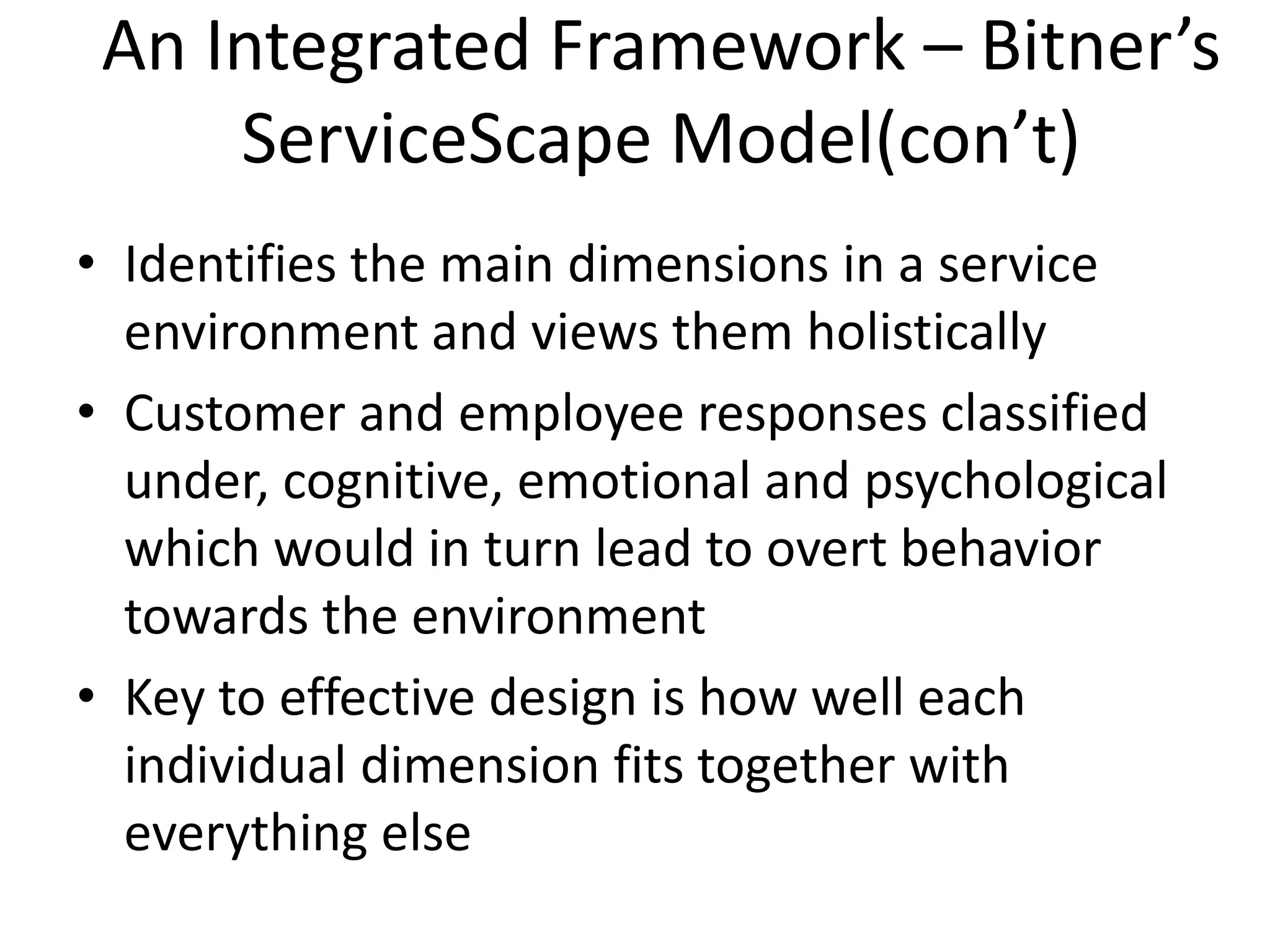 An Integrated Framework – Bitner’s
     ServiceScape Model(con’t)
• Identifies the main dimensions in a service
  environment and views them holistically
• Customer and employee responses classified
  under, cognitive, emotional and psychological
  which would in turn lead to overt behavior
  towards the environment
• Key to effective design is how well each
  individual dimension fits together with
  everything else
 