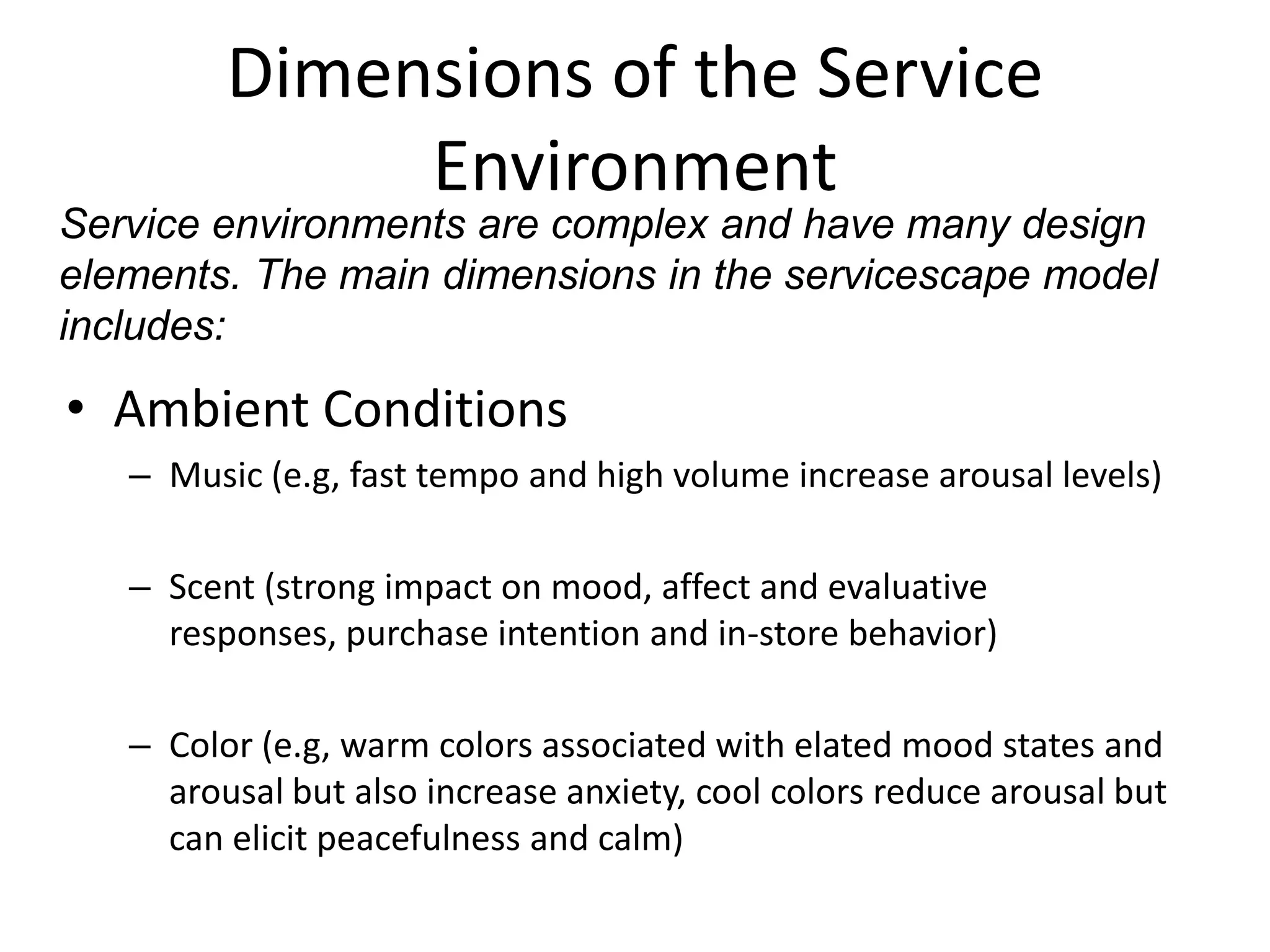 Dimensions of the Service
              Environment
Service environments are complex and have many design
elements. The main dimensions in the servicescape model
includes:

• Ambient Conditions
   – Music (e.g, fast tempo and high volume increase arousal levels)

   – Scent (strong impact on mood, affect and evaluative
     responses, purchase intention and in-store behavior)

   – Color (e.g, warm colors associated with elated mood states and
     arousal but also increase anxiety, cool colors reduce arousal but
     can elicit peacefulness and calm)
 