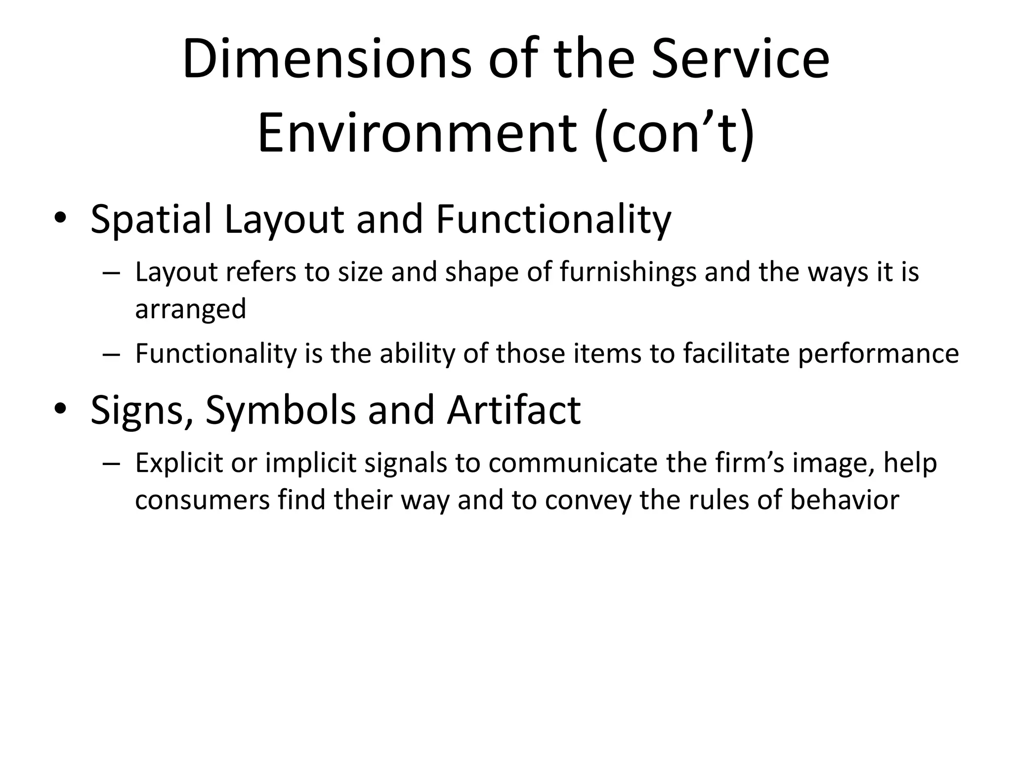 Dimensions of the Service
          Environment (con’t)
• Spatial Layout and Functionality
  – Layout refers to size and shape of furnishings and the ways it is
    arranged
  – Functionality is the ability of those items to facilitate performance
• Signs, Symbols and Artifact
  – Explicit or implicit signals to communicate the firm’s image, help
    consumers find their way and to convey the rules of behavior
 