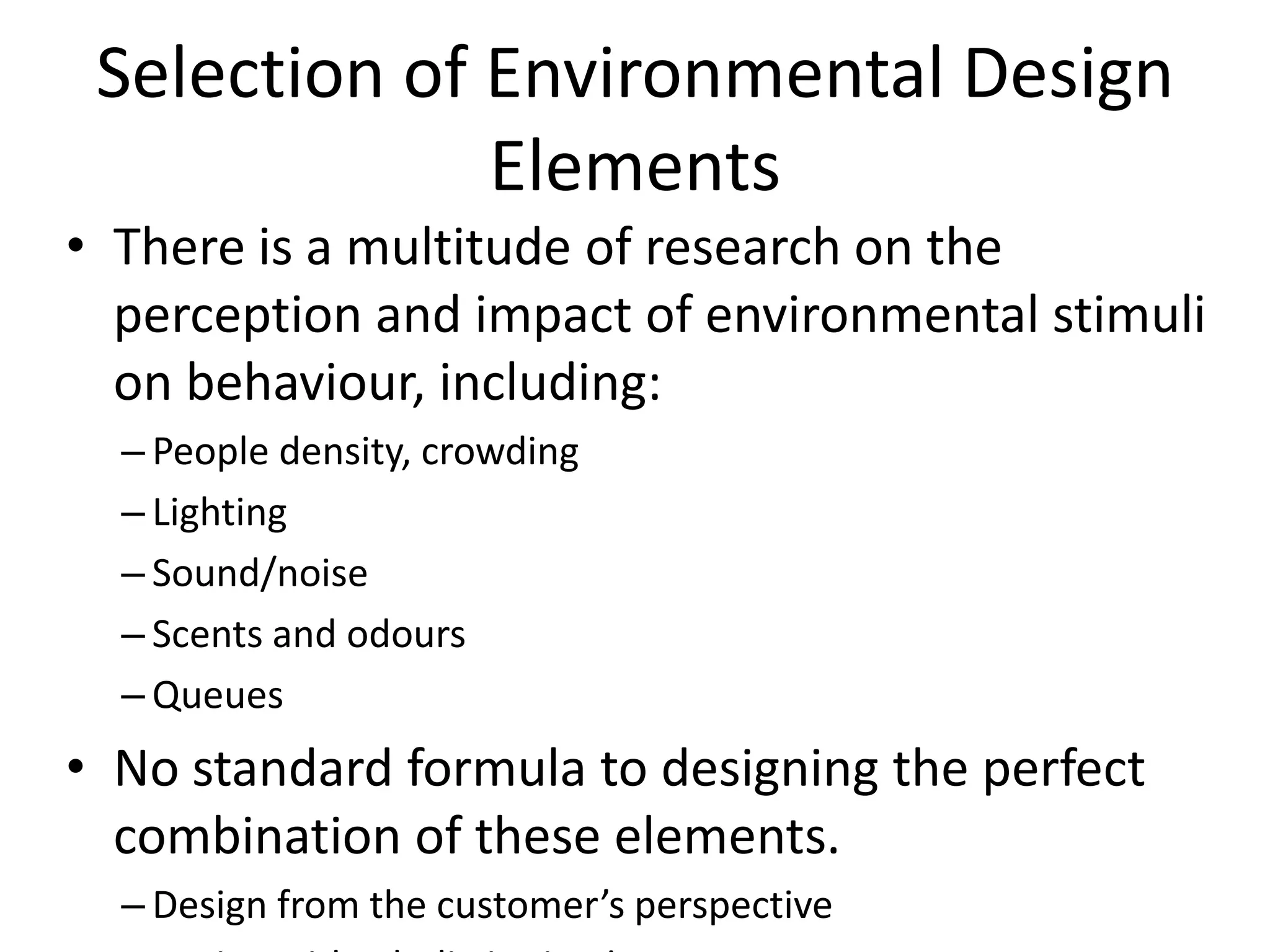 Selection of Environmental Design
              Elements
• There is a multitude of research on the
  perception and impact of environmental stimuli
  on behaviour, including:
  – People density, crowding
  – Lighting
  – Sound/noise
  – Scents and odours
  – Queues
• No standard formula to designing the perfect
  combination of these elements.
  – Design from the customer’s perspective
 