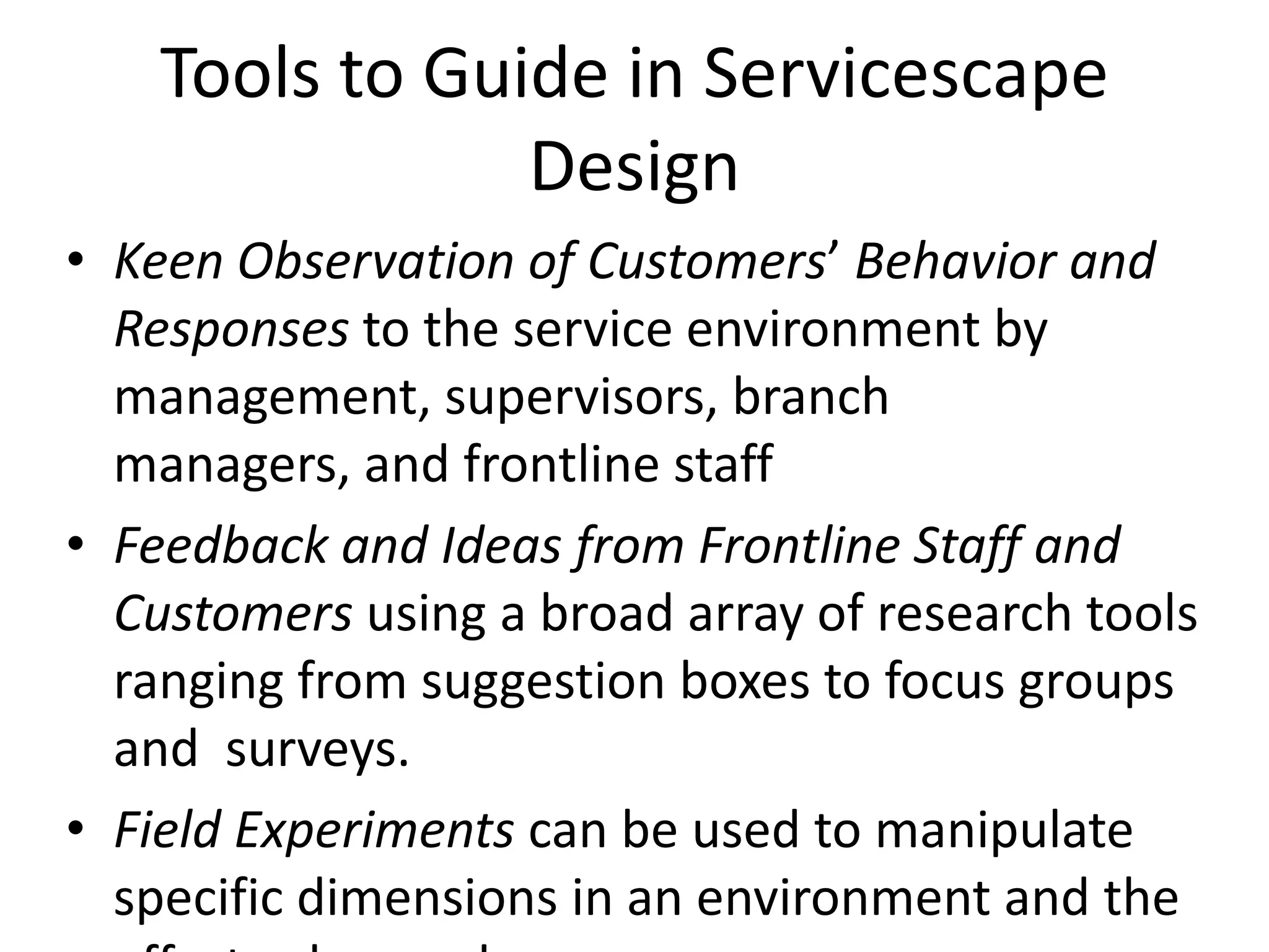 Tools to Guide in Servicescape
                Design
• Keen Observation of Customers’ Behavior and
  Responses to the service environment by
  management, supervisors, branch
  managers, and frontline staff
• Feedback and Ideas from Frontline Staff and
  Customers using a broad array of research tools
  ranging from suggestion boxes to focus groups
  and surveys.
• Field Experiments can be used to manipulate
  specific dimensions in an environment and the
 