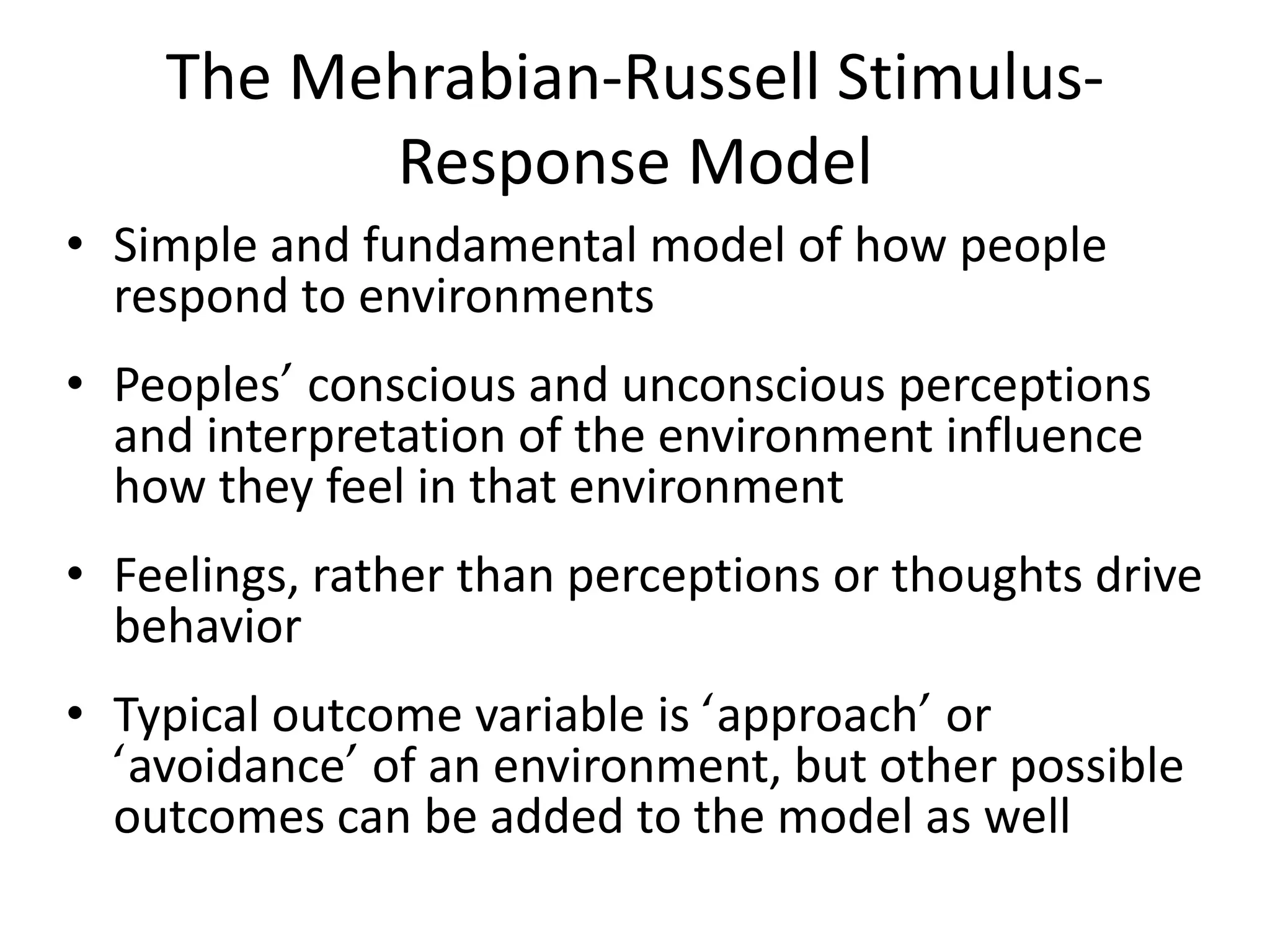 The Mehrabian-Russell Stimulus-
          Response Model
• Simple and fundamental model of how people
  respond to environments
• Peoples’ conscious and unconscious perceptions
  and interpretation of the environment influence
  how they feel in that environment
• Feelings, rather than perceptions or thoughts drive
  behavior
• Typical outcome variable is ‘approach’ or
  ‘avoidance’ of an environment, but other possible
  outcomes can be added to the model as well
 