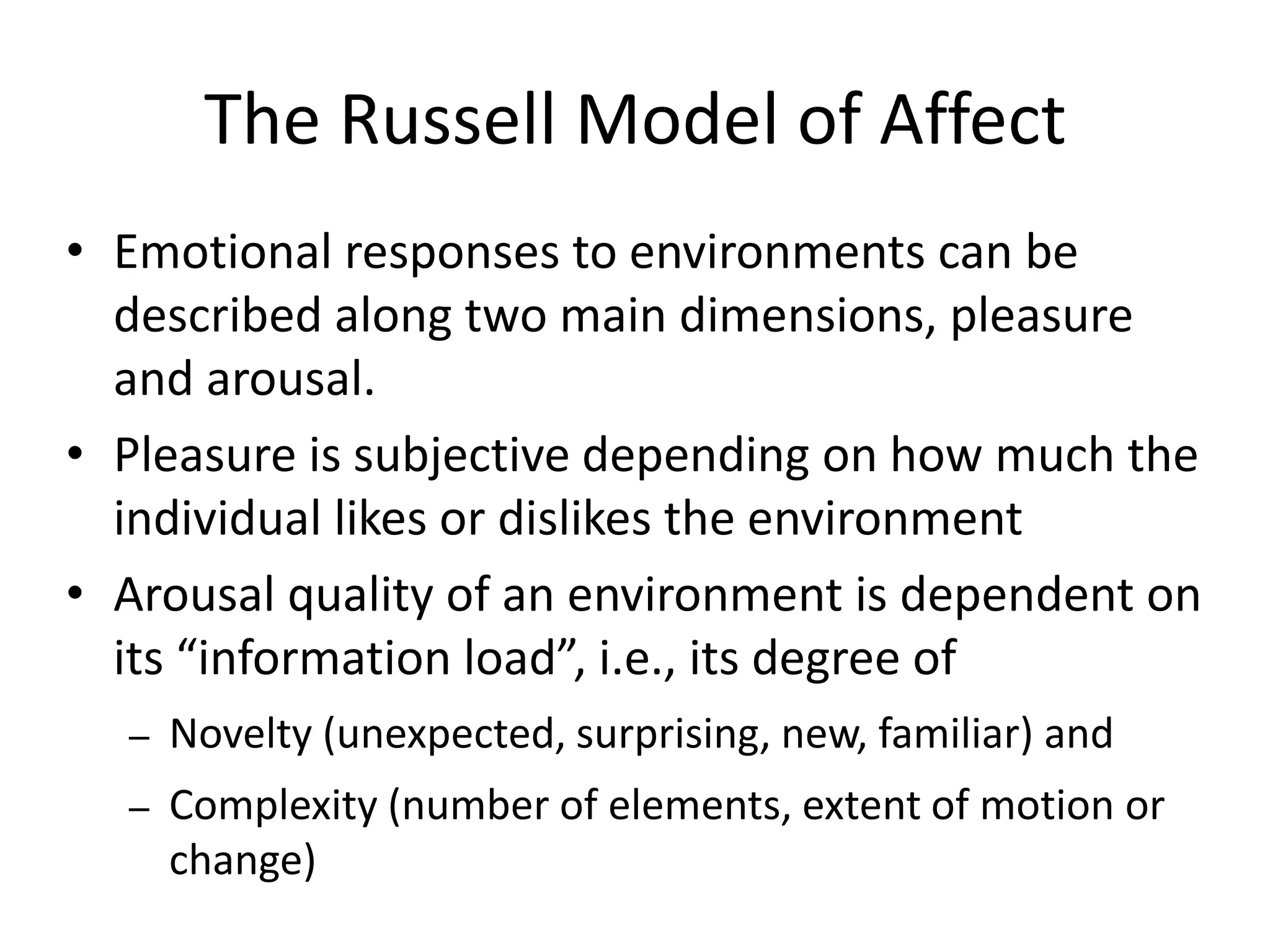 The Russell Model of Affect
• Emotional responses to environments can be
  described along two main dimensions, pleasure
  and arousal.
• Pleasure is subjective depending on how much the
  individual likes or dislikes the environment
• Arousal quality of an environment is dependent on
  its “information load”, i.e., its degree of
  –   Novelty (unexpected, surprising, new, familiar) and
  –   Complexity (number of elements, extent of motion or
      change)
 