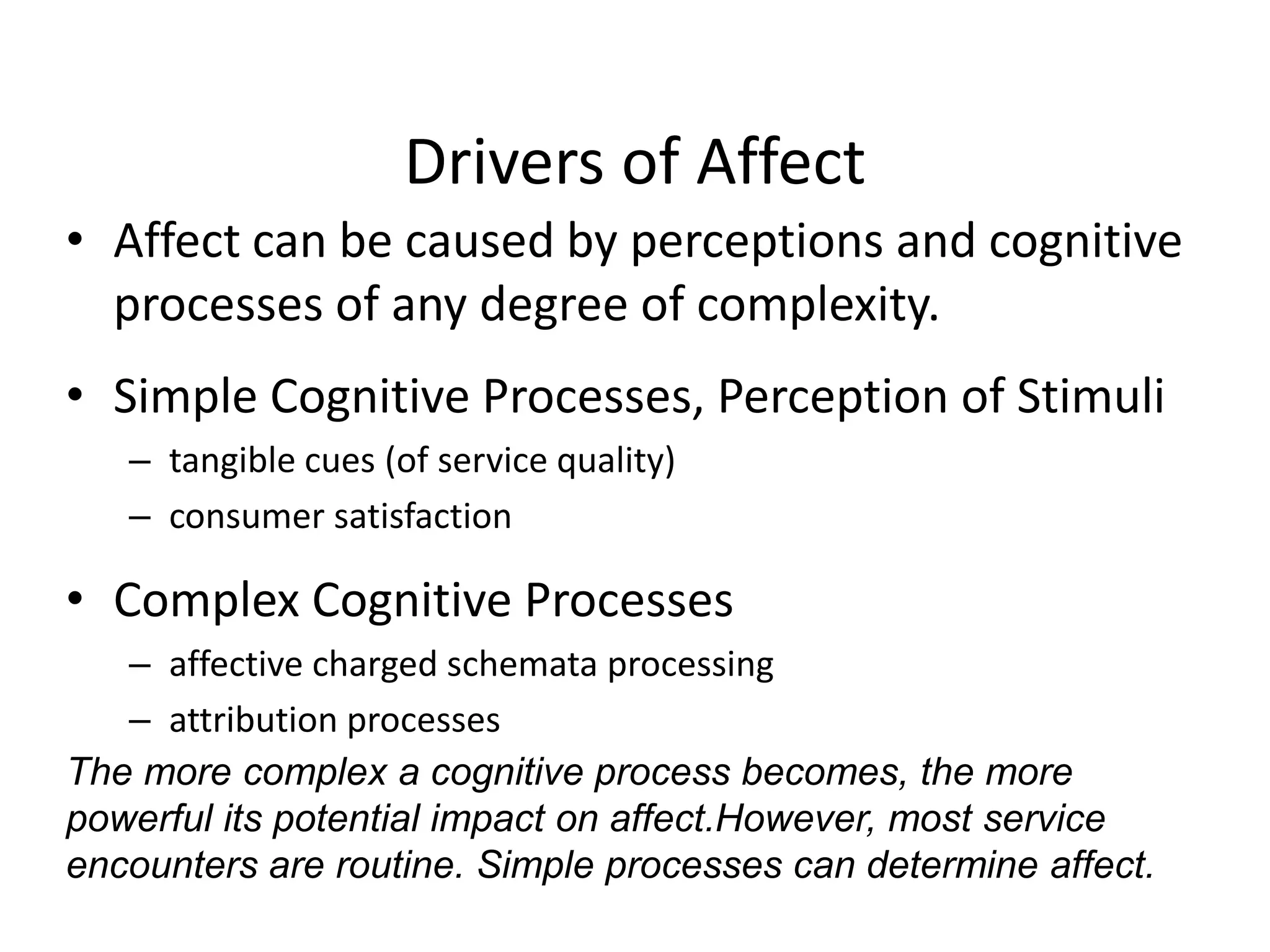 Drivers of Affect
• Affect can be caused by perceptions and cognitive
  processes of any degree of complexity.
• Simple Cognitive Processes, Perception of Stimuli
   – tangible cues (of service quality)
   – consumer satisfaction

• Complex Cognitive Processes
   – affective charged schemata processing
   – attribution processes
The more complex a cognitive process becomes, the more
powerful its potential impact on affect.However, most service
encounters are routine. Simple processes can determine affect.
 