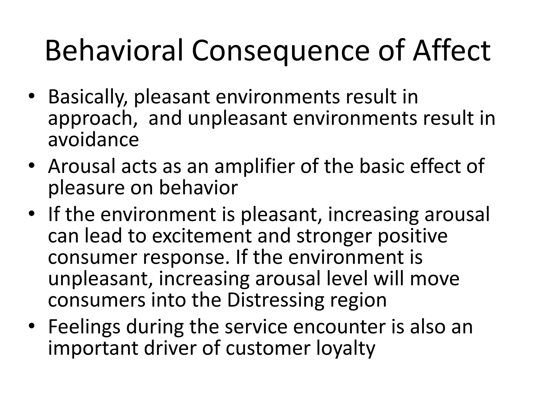 Behavioral Consequence of Affect
• Basically, pleasant environments result in
  approach, and unpleasant environments result in
  avoidance
• Arousal acts as an amplifier of the basic effect of
  pleasure on behavior
• If the environment is pleasant, increasing arousal
  can lead to excitement and stronger positive
  consumer response. If the environment is
  unpleasant, increasing arousal level will move
  consumers into the Distressing region
• Feelings during the service encounter is also an
  important driver of customer loyalty
 