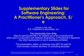 Supplementary Slides for
             Software Engineering:
         A Practitioner's Approach, 5/
                        e
                                              copyright © 1996, 2001
                                 R.S. Pressman & Associates, Inc.

                        For University Use Only
       May be reproduced ONLY for student use at the university level
when used in conjunction with Software Engineering: A Practitioner's Approach.
            Any other reproduction or use is expressly prohibited.

            This presentation, slides, or hardcopy may NOT be used for
             short courses, industry seminars, or consulting purposes.

    These courseware materials are to be used in conjunction with Software Engineering: A Practitioner’s Approach,
    5/e and are provided with permission by R.S. Pressman & Associates, Inc., copyright © 1996, 2001
                                                                                                                     1
 