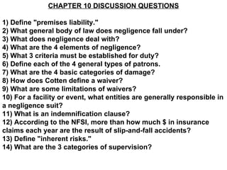 CHAPTER 10 DISCUSSION QUESTIONS

1) Define "premises liability."
2) What general body of law does negligence fall under?
3) What does negligence deal with?
4) What are the 4 elements of negligence?
5) What 3 criteria must be established for duty?
6) Define each of the 4 general types of patrons.
7) What are the 4 basic categories of damage?
8) How does Cotten define a waiver?
9) What are some limitations of waivers?
10) For a facility or event, what entities are generally responsible in
a negligence suit?
11) What is an indemnification clause?
12) According to the NFSI, more than how much $ in insurance
claims each year are the result of slip-and-fall accidents?
13) Define "inherent risks."
14) What are the 3 categories of supervision?
 