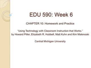 EDU 590: Week 6
            CHAPTER 10: Homework and Practice

     “Using Technology with Classroom Instruction that Works.”
by Howard Pitler, Elizabeth R. Hubbell, Matt Kuhn and Kim Malenoski

                    Central Michigan University
 