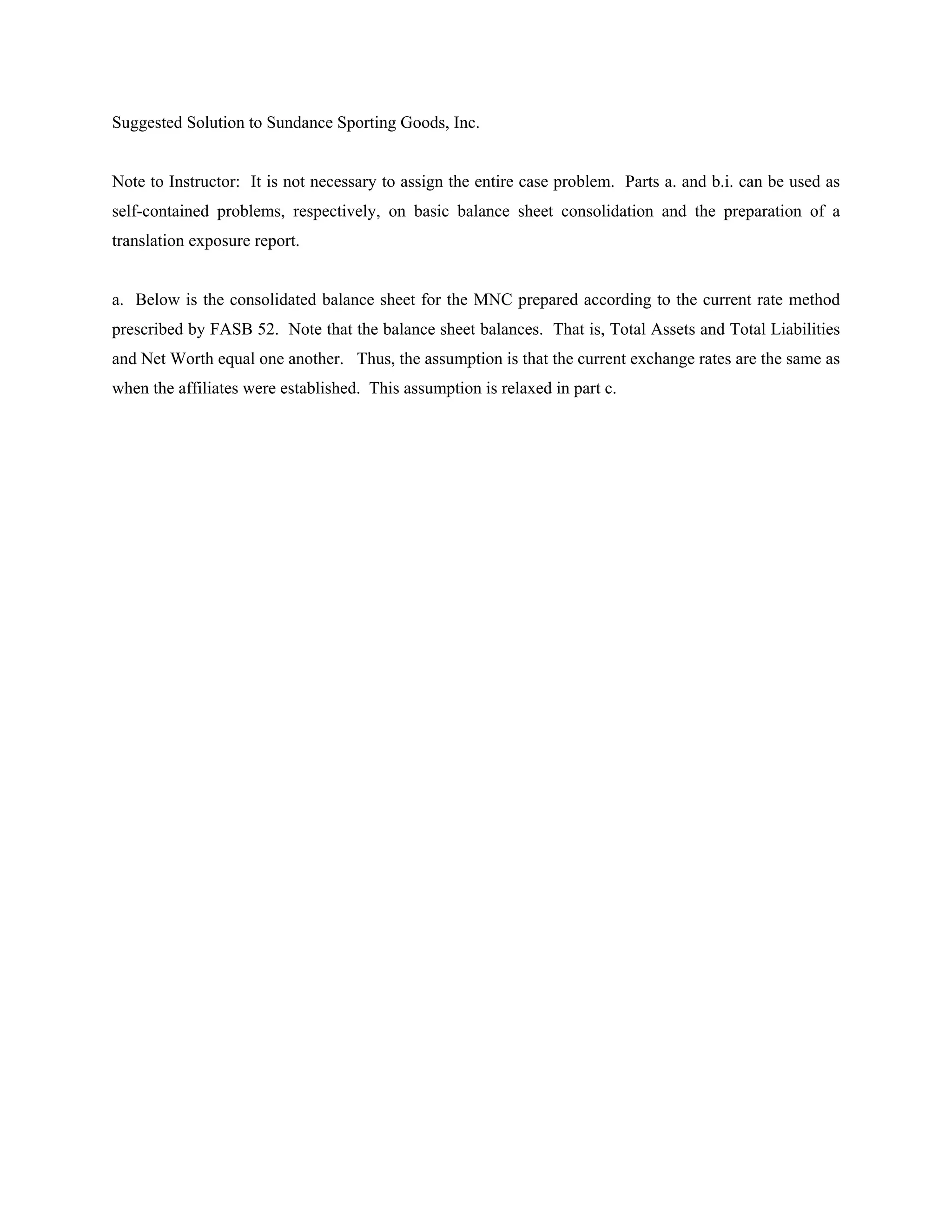 Suggested Solution to Sundance Sporting Goods, Inc.


Note to Instructor: It is not necessary to assign the entire case problem. Parts a. and b.i. can be used as
self-contained problems, respectively, on basic balance sheet consolidation and the preparation of a
translation exposure report.


a. Below is the consolidated balance sheet for the MNC prepared according to the current rate method
prescribed by FASB 52. Note that the balance sheet balances. That is, Total Assets and Total Liabilities
and Net Worth equal one another. Thus, the assumption is that the current exchange rates are the same as
when the affiliates were established. This assumption is relaxed in part c.
 