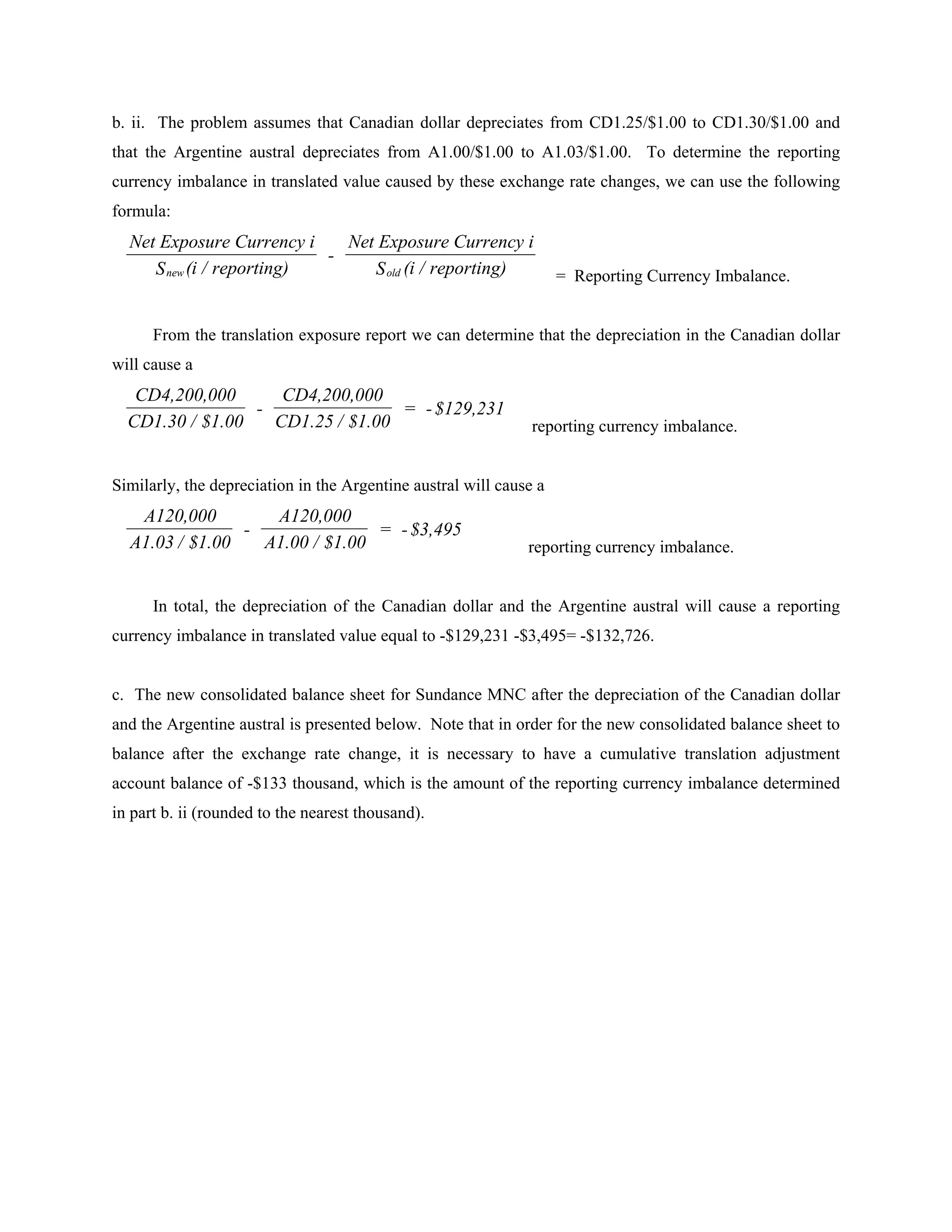 b. ii. The problem assumes that Canadian dollar depreciates from CD1.25/$1.00 to CD1.30/$1.00 and
that the Argentine austral depreciates from A1.00/$1.00 to A1.03/$1.00. To determine the reporting
currency imbalance in translated value caused by these exchange rate changes, we can use the following
formula:
  Net Exposure Currency i    Net Exposure Currency i
                           -
     S new (i / reporting)      S old (i / reporting)               = Reporting Currency Imbalance.


      From the translation exposure report we can determine that the depreciation in the Canadian dollar
will cause a
   CD4,200,000      CD4,200,000
                 -                = - $129,231
  CD1.30 / $1.00   CD1.25 / $1.00                              reporting currency imbalance.


Similarly, the depreciation in the Argentine austral will cause a
   A120,000        A120,000
                -               = - $3,495
  A1.03 / $1.00   A1.00 / $1.00                               reporting currency imbalance.


      In total, the depreciation of the Canadian dollar and the Argentine austral will cause a reporting
currency imbalance in translated value equal to -$129,231 -$3,495= -$132,726.


c. The new consolidated balance sheet for Sundance MNC after the depreciation of the Canadian dollar
and the Argentine austral is presented below. Note that in order for the new consolidated balance sheet to
balance after the exchange rate change, it is necessary to have a cumulative translation adjustment
account balance of -$133 thousand, which is the amount of the reporting currency imbalance determined
in part b. ii (rounded to the nearest thousand).
 