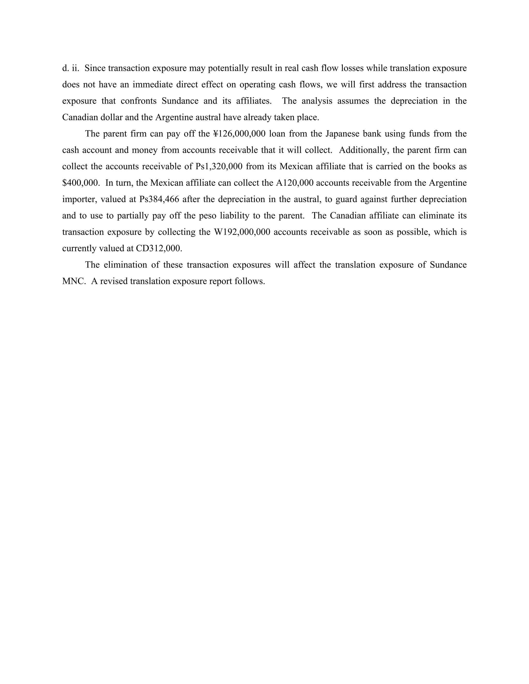 d. ii. Since transaction exposure may potentially result in real cash flow losses while translation exposure
does not have an immediate direct effect on operating cash flows, we will first address the transaction
exposure that confronts Sundance and its affiliates.      The analysis assumes the depreciation in the
Canadian dollar and the Argentine austral have already taken place.
      The parent firm can pay off the ¥126,000,000 loan from the Japanese bank using funds from the
cash account and money from accounts receivable that it will collect. Additionally, the parent firm can
collect the accounts receivable of Ps1,320,000 from its Mexican affiliate that is carried on the books as
$400,000. In turn, the Mexican affiliate can collect the A120,000 accounts receivable from the Argentine
importer, valued at Ps384,466 after the depreciation in the austral, to guard against further depreciation
and to use to partially pay off the peso liability to the parent. The Canadian affiliate can eliminate its
transaction exposure by collecting the W192,000,000 accounts receivable as soon as possible, which is
currently valued at CD312,000.
      The elimination of these transaction exposures will affect the translation exposure of Sundance
MNC. A revised translation exposure report follows.
 