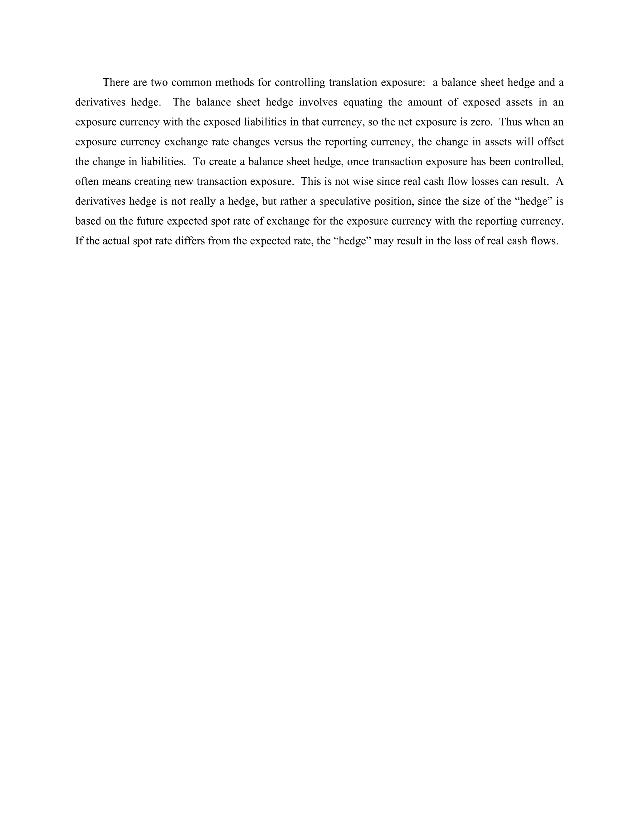 There are two common methods for controlling translation exposure: a balance sheet hedge and a
derivatives hedge. The balance sheet hedge involves equating the amount of exposed assets in an
exposure currency with the exposed liabilities in that currency, so the net exposure is zero. Thus when an
exposure currency exchange rate changes versus the reporting currency, the change in assets will offset
the change in liabilities. To create a balance sheet hedge, once transaction exposure has been controlled,
often means creating new transaction exposure. This is not wise since real cash flow losses can result. A
derivatives hedge is not really a hedge, but rather a speculative position, since the size of the “hedge” is
based on the future expected spot rate of exchange for the exposure currency with the reporting currency.
If the actual spot rate differs from the expected rate, the “hedge” may result in the loss of real cash flows.
 