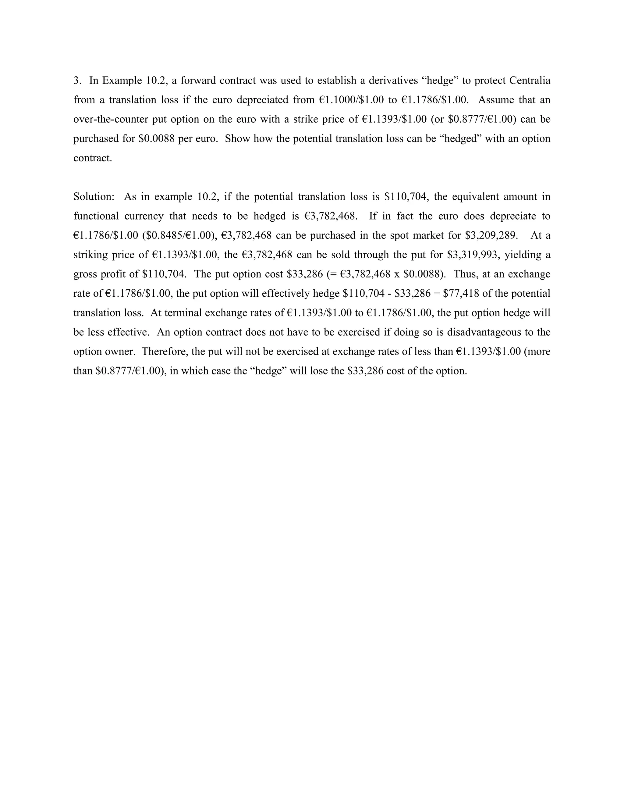 3. In Example 10.2, a forward contract was used to establish a derivatives “hedge” to protect Centralia
from a translation loss if the euro depreciated from €1.1000/$1.00 to €1.1786/$1.00. Assume that an
over-the-counter put option on the euro with a strike price of €1.1393/$1.00 (or $0.8777/€1.00) can be
purchased for $0.0088 per euro. Show how the potential translation loss can be “hedged” with an option
contract.


Solution: As in example 10.2, if the potential translation loss is $110,704, the equivalent amount in
functional currency that needs to be hedged is €3,782,468.        If in fact the euro does depreciate to
€1.1786/$1.00 ($0.8485/€1.00), €3,782,468 can be purchased in the spot market for $3,209,289.        At a
striking price of €1.1393/$1.00, the €3,782,468 can be sold through the put for $3,319,993, yielding a
gross profit of $110,704. The put option cost $33,286 (= €3,782,468 x $0.0088). Thus, at an exchange
rate of €1.1786/$1.00, the put option will effectively hedge $110,704 - $33,286 = $77,418 of the potential
translation loss. At terminal exchange rates of €1.1393/$1.00 to €1.1786/$1.00, the put option hedge will
be less effective. An option contract does not have to be exercised if doing so is disadvantageous to the
option owner. Therefore, the put will not be exercised at exchange rates of less than €1.1393/$1.00 (more
than $0.8777/€1.00), in which case the “hedge” will lose the $33,286 cost of the option.
 
