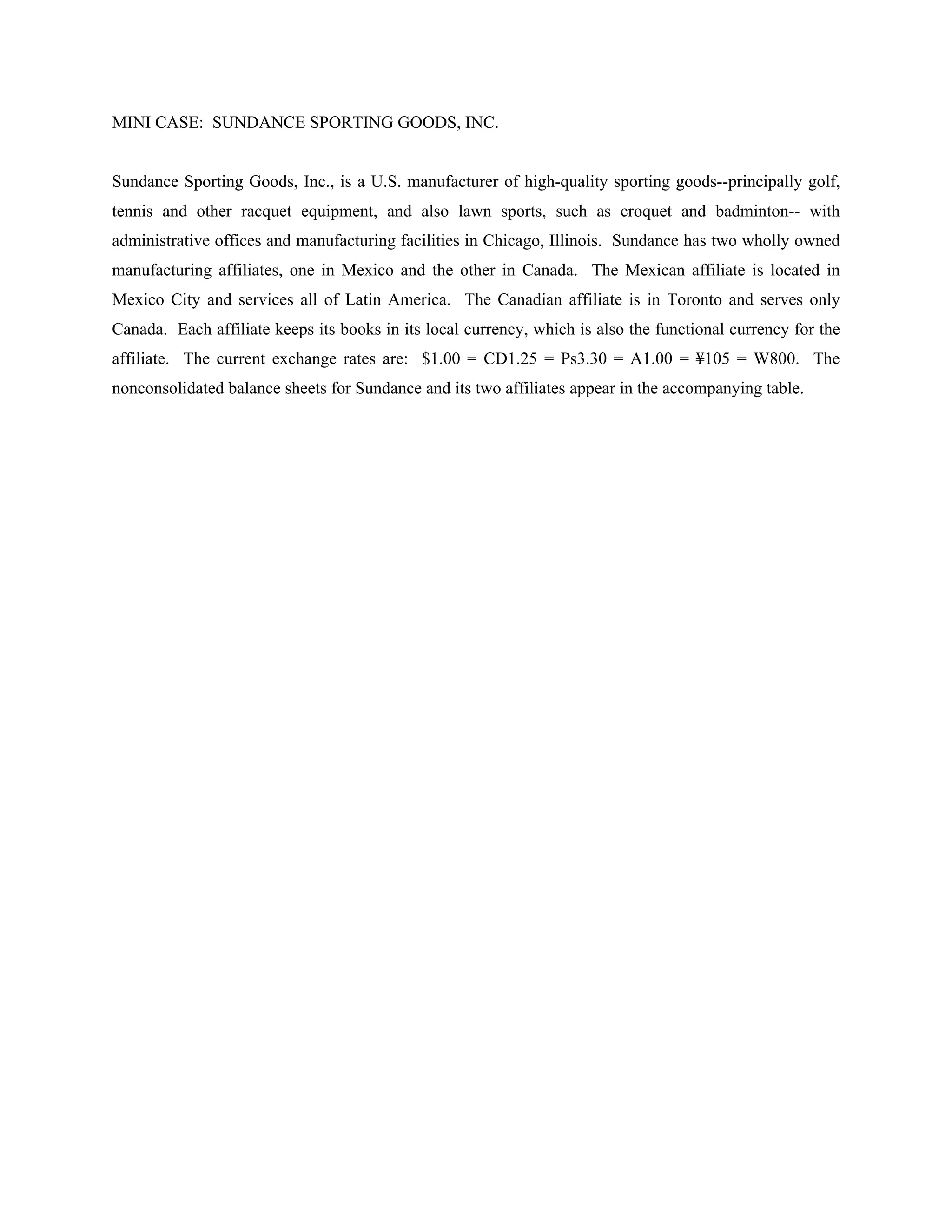 MINI CASE: SUNDANCE SPORTING GOODS, INC.


Sundance Sporting Goods, Inc., is a U.S. manufacturer of high-quality sporting goods--principally golf,
tennis and other racquet equipment, and also lawn sports, such as croquet and badminton-- with
administrative offices and manufacturing facilities in Chicago, Illinois. Sundance has two wholly owned
manufacturing affiliates, one in Mexico and the other in Canada. The Mexican affiliate is located in
Mexico City and services all of Latin America. The Canadian affiliate is in Toronto and serves only
Canada. Each affiliate keeps its books in its local currency, which is also the functional currency for the
affiliate. The current exchange rates are: $1.00 = CD1.25 = Ps3.30 = A1.00 = ¥105 = W800. The
nonconsolidated balance sheets for Sundance and its two affiliates appear in the accompanying table.
 