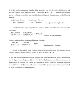 b. ii. The problem assumes that Canadian dollar depreciates from CD1.25/$1.00 to CD1.30/$1.00 and
that the Argentine austral depreciates from A1.00/$1.00 to A1.03/$1.00. To determine the reporting
currency imbalance in translated value caused by these exchange rate changes, we can use the following
formula:
  Net Exposure Currency i    Net Exposure Currency i
                           -
     S new (i / reporting)      S old (i / reporting)               = Reporting Currency Imbalance.


      From the translation exposure report we can determine that the depreciation in the Canadian dollar
will cause a
   CD4,200,000      CD4,200,000
                 -                = - $129,231
  CD1.30 / $1.00   CD1.25 / $1.00                              reporting currency imbalance.


Similarly, the depreciation in the Argentine austral will cause a
   A120,000        A120,000
                -               = - $3,495
  A1.03 / $1.00   A1.00 / $1.00                               reporting currency imbalance.


      In total, the depreciation of the Canadian dollar and the Argentine austral will cause a reporting
currency imbalance in translated value equal to -$129,231 -$3,495= -$132,726.


c. The new consolidated balance sheet for Sundance MNC after the depreciation of the Canadian dollar
and the Argentine austral is presented below. Note that in order for the new consolidated balance sheet to
balance after the exchange rate change, it is necessary to have a cumulative translation adjustment
account balance of -$133 thousand, which is the amount of the reporting currency imbalance determined
in part b. ii (rounded to the nearest thousand).
 