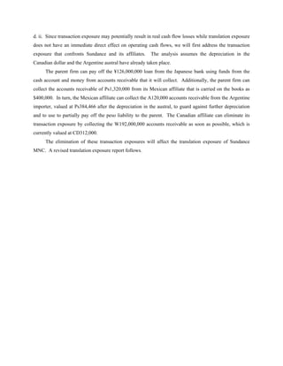 d. ii. Since transaction exposure may potentially result in real cash flow losses while translation exposure
does not have an immediate direct effect on operating cash flows, we will first address the transaction
exposure that confronts Sundance and its affiliates.      The analysis assumes the depreciation in the
Canadian dollar and the Argentine austral have already taken place.
      The parent firm can pay off the ¥126,000,000 loan from the Japanese bank using funds from the
cash account and money from accounts receivable that it will collect. Additionally, the parent firm can
collect the accounts receivable of Ps1,320,000 from its Mexican affiliate that is carried on the books as
$400,000. In turn, the Mexican affiliate can collect the A120,000 accounts receivable from the Argentine
importer, valued at Ps384,466 after the depreciation in the austral, to guard against further depreciation
and to use to partially pay off the peso liability to the parent. The Canadian affiliate can eliminate its
transaction exposure by collecting the W192,000,000 accounts receivable as soon as possible, which is
currently valued at CD312,000.
      The elimination of these transaction exposures will affect the translation exposure of Sundance
MNC. A revised translation exposure report follows.
 