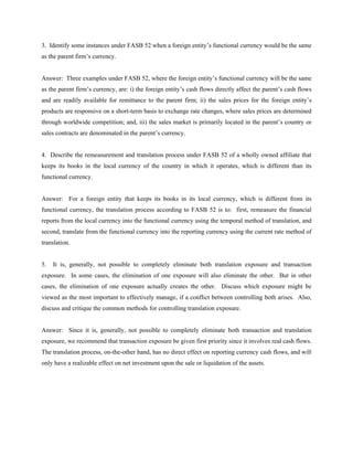 3. Identify some instances under FASB 52 when a foreign entity’s functional currency would be the same
as the parent firm’s currency.


Answer: Three examples under FASB 52, where the foreign entity’s functional currency will be the same
as the parent firm’s currency, are: i) the foreign entity’s cash flows directly affect the parent’s cash flows
and are readily available for remittance to the parent firm; ii) the sales prices for the foreign entity’s
products are responsive on a short-term basis to exchange rate changes, where sales prices are determined
through worldwide competition; and, iii) the sales market is primarily located in the parent’s country or
sales contracts are denominated in the parent’s currency.


4. Describe the remeasurement and translation process under FASB 52 of a wholly owned affiliate that
keeps its books in the local currency of the country in which it operates, which is different than its
functional currency.


Answer: For a foreign entity that keeps its books in its local currency, which is different from its
functional currency, the translation process according to FASB 52 is to: first, remeasure the financial
reports from the local currency into the functional currency using the temporal method of translation, and
second, translate from the functional currency into the reporting currency using the current rate method of
translation.


5.   It is, generally, not possible to completely eliminate both translation exposure and transaction
exposure. In some cases, the elimination of one exposure will also eliminate the other. But in other
cases, the elimination of one exposure actually creates the other. Discuss which exposure might be
viewed as the most important to effectively manage, if a conflict between controlling both arises. Also,
discuss and critique the common methods for controlling translation exposure.


Answer: Since it is, generally, not possible to completely eliminate both transaction and translation
exposure, we recommend that transaction exposure be given first priority since it involves real cash flows.
The translation process, on-the-other hand, has no direct effect on reporting currency cash flows, and will
only have a realizable effect on net investment upon the sale or liquidation of the assets.
 