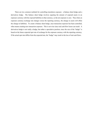 There are two common methods for controlling translation exposure: a balance sheet hedge and a
derivatives hedge. The balance sheet hedge involves equating the amount of exposed assets in an
exposure currency with the exposed liabilities in that currency, so the net exposure is zero. Thus when an
exposure currency exchange rate changes versus the reporting currency, the change in assets will offset
the change in liabilities. To create a balance sheet hedge, once transaction exposure has been controlled,
often means creating new transaction exposure. This is not wise since real cash flow losses can result. A
derivatives hedge is not really a hedge, but rather a speculative position, since the size of the “hedge” is
based on the future expected spot rate of exchange for the exposure currency with the reporting currency.
If the actual spot rate differs from the expected rate, the “hedge” may result in the loss of real cash flows.
 