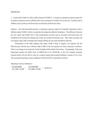 PROBLEMS


1. Assume that FASB 8 is still in effect instead of FASB 52. Construct a translation exposure report for
Centralia Corporation and its affiliates that is the counterpart to Exhibit 10.6 in the text. Centralia and its
affiliates carry inventory and fixed assets on the books at historical values.


Solution: The following table provides a translation exposure report for Centralia Corporation and its
affiliates under FASB 8, which is essentially the temporal method of translation. The difference between
the new report and Exhibit 10.6 is that nonmonetary accounts such as inventory and fixed assets are
translated at the historical exchange rate if they are carried at historical costs. Thus, these accounts will
not change values when exchange rates change and they do not create translation exposure.
      Examination of the table indicates that under FASB 8 there is negative net exposure for the
Mexican peso and the euro, whereas under FASB 52 the net exposure for these currencies is positive.
There is no change in net exposure for the Canadian dollar and the Swiss franc. Consequently, if the euro
depreciates against the dollar from €1.1000/$1.00 to €1.1786/$1.00, as the text example assumed,
exposed assets will now fall in value by a smaller amount than exposed liabilities, instead of vice versa.
The associated reporting currency imbalance will be $239,415, calculated as follows:


Reporting Currency Imbalance=
- €3,949,0000              - €3,949,0000
                       -                         = $239,415.
  €1.1786 / $1.00            €1.1000 / $1.00
 